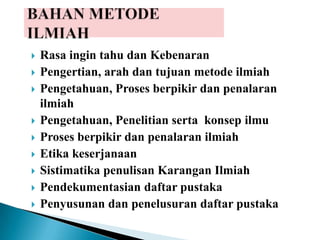  Rasa ingin tahu dan Kebenaran
 Pengertian, arah dan tujuan metode ilmiah
 Pengetahuan, Proses berpikir dan penalaran
ilmiah
 Pengetahuan, Penelitian serta konsep ilmu
 Proses berpikir dan penalaran ilmiah
 Etika keserjanaan
 Sistimatika penulisan Karangan Ilmiah
 Pendekumentasian daftar pustaka
 Penyusunan dan penelusuran daftar pustaka
 