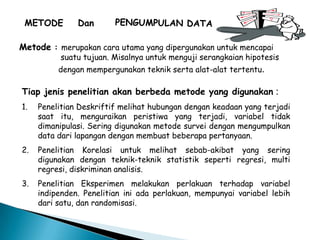 Metode : merupakan cara utama yang dipergunakan untuk mencapai
suatu tujuan. Misalnya untuk menguji serangkaian hipotesis
dengan mempergunakan teknik serta alat-alat tertentu.
Tiap jenis penelitian akan berbeda metode yang digunakan :
1. Penelitian Deskriftif melihat hubungan dengan keadaan yang terjadi
saat itu, menguraikan peristiwa yang terjadi, variabel tidak
dimanipulasi. Sering digunakan metode survei dengan mengumpulkan
data dari lapangan dengan membuat beberapa pertanyaan.
2. Penelitian Korelasi untuk melihat sebab-akibat yang sering
digunakan dengan teknik-teknik statistik seperti regresi, multi
regresi, diskriminan analisis.
3. Penelitian Eksperimen melakukan perlakuan terhadap variabel
indipenden. Penelitian ini ada perlakuan, mempunyai variabel lebih
dari satu, dan randomisasi.
 