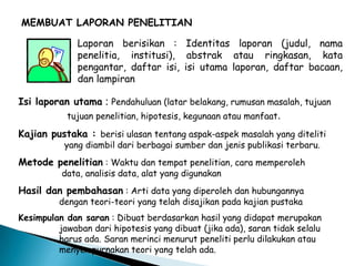 MEMBUAT LAPORAN PENELITIAN
Laporan berisikan : Identitas laporan (judul, nama
penelitia, institusi), abstrak atau ringkasan, kata
pengantar, daftar isi, isi utama laporan, daftar bacaan,
dan lampiran
Isi laporan utama : Pendahuluan (latar belakang, rumusan masalah, tujuan
tujuan penelitian, hipotesis, kegunaan atau manfaat.
Kajian pustaka : berisi ulasan tentang aspak-aspek masalah yang diteliti
yang diambil dari berbagai sumber dan jenis publikasi terbaru.
Metode penelitian : Waktu dan tempat penelitian, cara memperoleh
data, analisis data, alat yang digunakan
Hasil dan pembahasan : Arti data yang diperoleh dan hubungannya
dengan teori-teori yang telah disajikan pada kajian pustaka
Kesimpulan dan saran : Dibuat berdasarkan hasil yang didapat merupakan
jawaban dari hipotesis yang dibuat (jika ada), saran tidak selalu
harus ada. Saran merinci menurut peneliti perlu dilakukan atau
menyempurnakan teori yang telah ada.
 