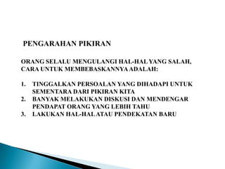 PENGARAHAN PIKIRAN
ORANG SELALU MENGULANGI HAL-HALYANG SALAH,
CARA UNTUK MEMBEBASKANNYAADALAH:
1. TINGGALKAN PERSOALAN YANG DIHADAPI UNTUK
SEMENTARA DARI PIKIRAN KITA
2. BANYAK MELAKUKAN DISKUSI DAN MENDENGAR
PENDAPAT ORANG YANG LEBIH TAHU
3. LAKUKAN HAL-HALATAU PENDEKATAN BARU
 