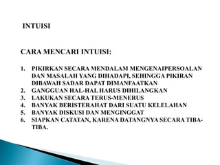 INTUISI
CARA MENCARI INTUISI:
1. PIKIRKAN SECARA MENDALAM MENGENAIPERSOALAN
DAN MASALAH YANG DIHADAPI, SEHINGGA PIKIRAN
DIBAWAH SADAR DAPAT DIMANFAATKAN
2. GANGGUAN HAL-HAL HARUS DIHILANGKAN
3. LAKUKAN SECARA TERUS-MENERUS
4. BANYAK BERISTERAHAT DARI SUATU KELELAHAN
5. BANYAK DISKUSI DAN MENGINGGAT
6. SIAPKAN CATATAN, KARENA DATANGNYA SECARA TIBA-
TIBA.
 