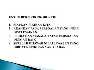 UNTUK BERPIKIR PRODUKTIF:
1. SIAPKAN PIKIRAN KITA
2. ARAHKAN PADA PERSOALAN YANG INGIN
DISELESAIKAN
3. PERHATIAN MASALAH ATAU PERSOALAN
DENGAN BAIK
4. SETELAH DIJAWAB NILAI JAWABAN YANG
DIBUAT KEPIKIRAN YANG SADAR
 