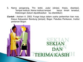 5. Nama pengarang, Thn terbit, Judul (skripsi, thesis, disertasi).
Tempat institusi: Nama institusi tempat karya ilmiah tersebut,
Keterangan (belum dipublikasikan tau diterbitkan)
Contoh : Astriani A. 2003. Fungsi biaya dalam usaha perbenihan ikan mas.
Kasus Kabupaten Bandung [skripsi]. Bogor. Fakultas Perikanan, Institut
pertanian Bogor.
 