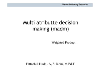 Multi atributte decision
making (madm)
Weighted Product
Sistem Pendukung Keputusan
Fattachul Huda . A, S. Kom, M.Pd.T
 