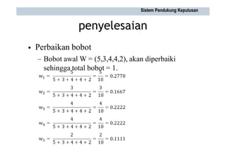 penyelesaian
Perbaikan bobot
– Bobot awal W = (5,3,4,4,2), akan diperbaiki
sehingga total bobot = 1.
•
Sistem Pendukung Keputusan
 