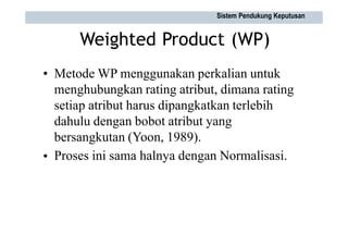 Weighted Product (WP)
• Metode WP menggunakan perkalian untuk
menghubungkan rating atribut, dimana rating
setiap atribut harus dipangkatkan terlebih
dahulu dengan bobot atribut yang
bersangkutan (Yoon, 1989).
Proses ini sama halnya dengan Normalisasi.
•
Sistem Pendukung Keputusan
 