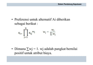 • Preferensi untuk alternatif Ai diberikan
sebagai berikut :
• Dimana ∑wj = 1. wj adalah pangkat bernilai
positif untuk atribut biaya.
Sistem Pendukung Keputusan
 