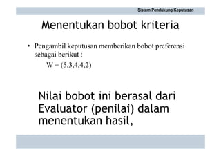 Menentukan bobot kriteria
• Pengambil keputusan memberikan bobot preferensi
sebagai berikut :
W = (5,3,4,4,2)
Sistem Pendukung Keputusan
Nilai bobot ini berasal dari
Evaluator (penilai) dalam
menentukan hasil,
 