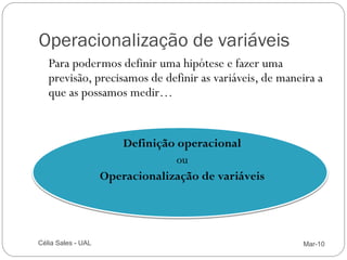 Operacionalização de variáveis
        Para podermos definir uma hipótese e fazer uma
        previsão, precisamos de definir as variáveis, de maneira a
        que as possamos medir…


                            Definição operacional
                                      ou
                         Operacionalização de variáveis




13   Célia Sales - UAL                                       Mar-10
 