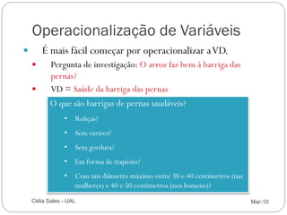 Operacionalização de Variáveis
            É mais fácil começar por operacionalizar a VD.
               Pergunta de investigação: O arroz faz bem à barriga das
                pernas?
               VD = Saúde da barriga das pernas
                O que são barrigas de pernas saudáveis?
                     • Roliças?
                     • Sem varizes?
                     • Sem gordura?
                     • Em forma de trapézio?
                     • Com um diâmetro máximo entre 30 e 40 centímetros (nas
                       mulheres) e 40 e 50 centímetros (nos homens)?

14       Célia Sales - UAL                                                     Mar-10
 