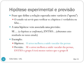 Hipótese experimental e previsão
      Frase que define a relação esperada entre variáveis (“aposta”)
         O estudo vai servir para verificar se a hipótese é verdadeira ou
           falsa…
      A uma hipótese vem associada uma previsão:
       SE… (a hipótese se confirmar), ENTÃO…(obteremos estes
       resultados no nosso estudo)
      Exemplo:
         Hipótese: O arroz melhora a saúde vascular das pernas
         Previsão: SE o arroz melhora a saúde vascular das pernas,
           ENTÃO o grupo A terá menos varizes que o grupo B


16   Célia Sales - UAL                                                Mar-10
 
