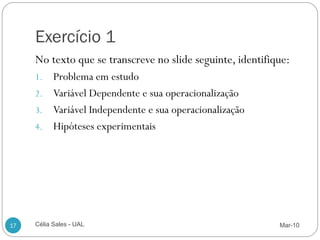 Exercício 1
     No texto que se transcreve no slide seguinte, identifique:
     1. Problema em estudo
     2. Variável Dependente e sua operacionalização
     3. Variável Independente e sua operacionalização
     4. Hipóteses experimentais




17   Célia Sales - UAL                                      Mar-10
 