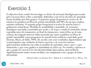Exercício 1
     O objectivo deste estudo foi investigar os efeitos da activação fisiológica provocada
     pelo exercício físico sobre a ansiedade. Indivíduos com níveis elevados de ansiedade
     foram divididos por dois grupos. O primeiro grupo frequentou 6 sessões de 20
     minutos de ginástica aeróbica de grande intensidade (60-90% da sua taxa cardíaca
     máxima estimada). O segundo grupo frequentou 6 sessões de marcha lenta (1
     quilómetro numa hora). Medidas de sensibilidade à ansiedade, de sensações
     fisiológicas associadas à ansiedade por medo, e de traço e estado de ansiedade, foram
     registadas antes do tratamento, no final do tratamento e num folllow-up de uma
     semana. Investigação anterior tinha mostrado que tanto a ginástica aeróbica de
     grande intensidade como programas de marcha lenta reduzem a ansiedade geral
     (Sexton, Maere, & Dahl, 1989). De acordo com esses resultados, hipotetizámos que
     os participantes nas condições de baixo exercício e de exercício intenso
     apresentariam melhorias em todas as medidas de ansiedade, entre o pré e o pós
     tratamento, e que esses ganhos se mantinham no follow-up. No entanto, esperava-se
     que o grupo de exercício de elevada intensidade apresentasse uma melhoria
     significativamente maior nessas medidas, em comparação com o grupo de baixa
     intensidade.
                            (Broman-Fulks, J. J., Berman, M. E., Rabian, B. A., & Webster, M. J., 2003, p. 126)

18      Célia Sales - UAL                                                                           Mar-10
 