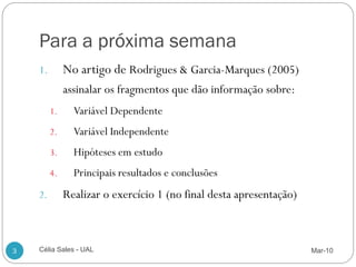 Para a próxima semana
    1.        No artigo de Rodrigues & Garcia-Marques (2005)
              assinalar os fragmentos que dão informação sobre:
         1.     Variável Dependente
         2.     Variável Independente
         3.     Hipóteses em estudo
         4.     Principais resultados e conclusões
    2.        Realizar o exercício 1 (no final desta apresentação)



3   Célia Sales - UAL                                                Mar-10
 