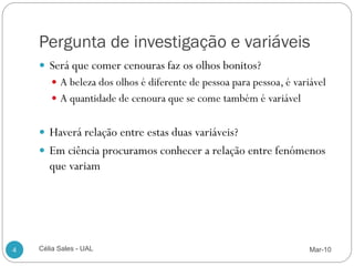 Pergunta de investigação e variáveis
     Será que comer cenouras faz os olhos bonitos?
        A beleza dos olhos é diferente de pessoa para pessoa, é variável
        A quantidade de cenoura que se come também é variável


     Haverá relação entre estas duas variáveis?
     Em ciência procuramos conhecer a relação entre fenómenos
       que variam




4   Célia Sales - UAL                                                Mar-10
 