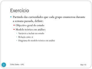 Exercício
     Partindo das curiosidades que cada grupo enumerou durante
       a semana passada, definir:
        Objectivo geral do estudo
        Modelo teórico em análise:
          Variáveis a incluir no estudo
          Relação entre si
          Diagrama do modelo teórico em análise




9   Célia Sales - UAL                                      Mar-10
 
