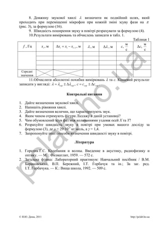 8. Довжину звукової хвилі λ визначити як подвійний шлях, який
 проходить при переміщенні мікрофон при кожній зміні зсуву фази на π
 (рис. 3), за формулою (16).
        9. Швидкість поширення звуку в повітрі розрахувати за формулою (4).
        10. Результати вимірювань та обчислень записати в табл. 1.
                                                                     Таблиця 1
                                                                   м       м
   f , Гц       xi , м   Δxi = xi − xi −1 , м λ,м   Δλ , м     с,      Δс,
                                                                   с       с




                                                 a
   Середні




                                      .u
  значення
      11. Обчислити абсолютні похибки вимірювань λ та с. Кінцевий результат
 записати у вигляді: λ = λсер ± Δλсер , с = ссер ± Δссер .

                             Контрольні питання

 1.
                      ho
    Дайте визначення звукової хвилі.
 2. Напишіть рівняння хвилі.
 3. Дайте визначення величин, що характеризують звук.
 4. Яким чином отримують фігури Ліссажу в даній установці?
 5. Чим обумовлений зсув фаз між коливаннями уздовж осей X та Y?
             b.
 6. Розрахуйте швидкість звуку в повітрі при умовах вашого досліду за
    формулою (3), де μ = 29·10-3 кг/моль, а γ = 1,4.
 7. Запропонуйте інші способи визначення швидкості звуку в повітрі.
  la

                                 Література

 1. Горелик Г.С. Колебания и волны. Введение в акустику, радиофизику и
    оптику. — М. : Физматлит, 1959. — 572 с.
pc



 2. Загальна фізика: Лабораторний практикум: Навчальний посібник / В.М.
    Барановський, В.П. Бережний, І.Т. Горбачук та ін.; За заг. ред.
    І.Т. Горбачука. — К.: Вища школа, 1992. — 509 с.




 © Я.Ю. Дима, 2011                                                http://pclab.ho.ua
 