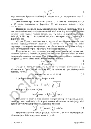 γ RT
                                     с=            ,                               (8)
                                                μ
 де γ – показник Пуассона (адіабати), R – газова стала, μ – молярна маса газу, Т –
 температура.
        Для повітря при нормальних умовах (Т = 300 К), вважаючи γ = 1,4;
 μ = 29 г/моль, розрахунок за формулою (8) дає значення швидкості звуку
 с = 347 м/с.
        Визначити швидкість звуку в повітрі можна багатьма способами. Один із
 них – фазовий метод визначення швидкості, який полягає у визначенні довжини
 звукової хвилі заданої частоти шляхом спостережень на екрані осцилографа




                                                           a
 змін фігур Ліссажу, та знаходженні швидкості поширення звуку в повітрі за
 формулою (4).
        Фігури Ліссажу утворюються в результаті накладання сигналів двох




                                        .u
 взаємно перпендикулярних коливань. Їх можна спостерігати на екрані
 емулятора осцилографа, якщо подавати на обидва канали входу звукової карти
 комп’ютера (режим стерео) одночасно різні змінні напруги.
        Розглянемо результат додавання взаємно перпендикулярних гармонічних
 коливань однакової частоти. Відповідне відхилення світлової точки на екрані
                       ho
 осцилографа по осям координат Х та Y вважаємо пропорційним прикладеним
 напругам UX та UY, кожне з яких можна подати у вигляді
                                    x = A cos ω t ,                            (9)
                                 y = B cos(ω t + ϕ ) .                        (10)
        Знайдемо результуючий рух у явній залежності відхилення y від
             b.
 відхилення х. Представимо спочатку (10) за допомогою тригонометричного
 розкладу у формі
                        y = B (cos ω t ⋅ cos ϕ − sin ω t ⋅ sin ϕ ) .          (11)
                                  x
        З (9) виражаємо cos ω t = , і через нього
  la

                                  A
                                                           2
                                                  ⎛x⎞
                          sin ϕ = 1 − cos ϕ = 1 − ⎜ ⎟ .
                                          2

                                                  ⎝ A⎠
        Ці вирази підставимо в (11):
pc



                                                       2
                            B                   ⎛x⎞
                         y = cos ϕ ⋅ x − B 1 − ⎜ ⎟ ⋅ sin ϕ .
                             A                  ⎝ A⎠
       Виділивши в одній частині рівності квадратний корінь та решту доданків
 іншої частини, позбувшись від кореня шляхом піднесення до квадрату, після
 деяких алгебраїчних перетворень одержимо рівняння
                              2                    2
                         ⎛x⎞      xy          ⎛ y⎞
                         ⎜ ⎟ −2       cos ϕ + ⎜ ⎟ = sin 2 ϕ .             (12)
                         ⎝ A⎠    AB           ⎝B⎠
       Це рівняння еліпса, що для фазового зсуву ϕ = 0 та ϕ = π вироджується в
 рівняння прямої або з додатним нахилом ( ϕ = 0 )


 © Я.Ю. Дима, 2011                                                    http://pclab.ho.ua
 