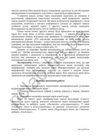 частота сигналів обох каналів будуть однаковими, амплітуда ж для збільшення
 інформативності експерименту для одного з каналів буде коригуватися.
       З першого каналу сигнал через підсилювач надходить до динаміку в
 акустичному оформленні (акустичної системи), який випромінює звукову
 хвилю заданої генератором частоти. Ця хвиля вловлюється мікрофоном і, після
 підсилення, подається у вигляді електричного сигналу до першого каналу
 лінійного входу звукової карти. З другого каналу сигнал надходить
 безпосередньо на другий канал того ж лінійного входу.
       Таким чином сигнал другого каналу буде приходити на вхід звукової
 карти без зсуву фази, а сигнал першого каналу – з деяким зсувом фази,
 обумовленим певною відстанню між динаміком та мікрофоном. А отже, при




                                                 a
 ввімкненому режимі «XY» емулятора осцилографа на його екрані будуть
 спостерігатися фігури Ліссажу – еліпси (оскільки частота сигналу обох каналів
 однакова), які при відсуванні мікрофону далі від динаміку будуть переходити




                                      .u
 почергово то в прямі, то знову в еліпси (рис. 3).
       Динамік та мікрофон бажано розміщувати на лабораторному столі на
 одній осі. Лінійка розташовується паралельно цій осі впритул до бокових
 кришок коробок з динаміком та мікрофоном. За її допомогою вимірюються
                      ho
 відстані між динаміком та мікрофоном, при яких на екрані осцилографа
 спостерігаються прямі лінії.
       Застереження. Сигнал з мікрофону потрібно підсилювати тому, що при
 проведенні лабораторної роботи використовується менш чутливий, ніж
 мікрофонний, лінійний вхід звукової карти. Використовувати для дослідів
 мікрофонний вхід забороняється, оскільки до одного з каналів сигнал
             b.
 надходить безпосередньо з виходу звукової карти, його амплітуда може бути
 зависокою для мікрофонного входу і звукова карта може вийти з ладу.

                         Порядок виконання роботи
  la

       1. Перевірити правильність підключення експериментальної установки
 відповідно до опису наведеного вище.
       2. Увімкнути підсилювачі (зібрані у одному корпусі) у мережу змінного
 струму 220 В.
pc



       3. Перевірити настройки звукової карти комп’ютера.
       Якщо на панелі задач відображується значок регулятора гучності,
 наведіть на нього курсор, викличте контекстне меню натисненням правої
 кнопки миші та виберіть пункт «Настройка аудиопараметров». У вікні
 «Свойства: Звуки и аудиоустройства» на закладці «Громкость» натисніть
 кнопку «Дополнительно». У пункті меню «Параметры» вікна, що з’явилося,
 виберіть «Свойства».




 © Я.Ю. Дима, 2011                                                http://pclab.ho.ua
 