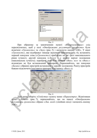 a
                                    Рис. 5
       При обраному за замовченням пункті «Воспроизведение» слід




                                     .u
 пересвідчитись, щоб у полі «Отображать регуляторы громкости» були
 відмічені «Громкость» та «Звук» (рис. 5) і натиснути кнопку «OK». У вікні
 «Громкость», яке відображує мікшер звукового пристрою (рис. 6), встановіть
 перший повзунок зліва («Громкость») приблизно на дві треті максимального
                      ho
 рівня гучності, другий повзунок («Звук») – у крайнє верхнє положення
 (максимальна гучність); перевірте, щоб біля написів «Выкл. все» та «Выкл.»
 відповідно не був встановлений прапорець. Переконайтесь, що повзунки
 «Баланс» обраних пристроїв встановлені у середнє положення. Решту пристроїв
 бажано відключити (поставити прапорці біля напису «Выкл.»).
             b.
  la


                                    Рис. 6
pc



       Далі знову оберіть «Свойства» пункту меню «Параметры». Відмітивши
 пункт «Запись» (рис. 7), переконайтесь, що на панелі «Отображать
 регуляторы громкости» обрано «Лин. вход» (лінійних вхід) і натисніть кнопку
 «OK».




 © Я.Ю. Дима, 2011                                               http://pclab.ho.ua
 