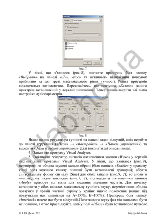 a
                                     Рис. 7
      У вікні, що з’явилося (рис. 8), поставте прапорець біля напису




                                      .u
 «Выбрать» на панелі «Лин. вход» та встановіть відповідний повзунок
 приблизно на дві треті максимального рівня гучності. Решта пристроїв
 відключаться автоматично. Переконайтесь, що повзунок «Баланс» даного
 пристрою встановлений у середнє положення. Тепер можна закрити всі вікна
                      ho
 настройки аудіопараметрів.
             b.

                                     Рис. 8
  la

       Якщо значок регулятора гучності на панелі задач відсутній, слід перейти
 до панелі керування («Пуск» → «Настройка» → «Панель управления») та
 відкрити «Звуки и аудиоустройства». Далі виконати дії описані вище.
       4. Запустити програму Visual Analyser.
pc



       5. Викликати генератор сигналів натисненням кнопки «Wave» у верхній
 частині вікна програми Visual Analyser. У вікні, що з’явилося (рис. 9),
 перевірити чи обидва звукові канали обрані (біля написів «Enable» у правому
 кінці поля кожного каналу повинні бути встановлені прапорці); обрати
 синусоїдальну форму сигналу (Sine) для обох каналів (рис. 9, 2); встановити
 частоту, яку задав викладач (рис. 9, 1), підтвердити натисненням кнопки
 «Apply» праворуч від вікна для введення значення частоти. Для початку
 встановити у обох каналах максимальну гучність звуку, перемістивши обидва
 повзунки у правій частині екрану у крайнє нижнє положення (напис під
 повзунками має змінитися на А=100%, В=100%). Прапорець біля напису
 «Interlock» нижче має бути відсутній. Початкового зсуву фаз між каналами бути
 не повинно, а отже прослідкуйте, щоб у полі «Phase» було встановлене нульове

 © Я.Ю. Дима, 2011                                                http://pclab.ho.ua
 