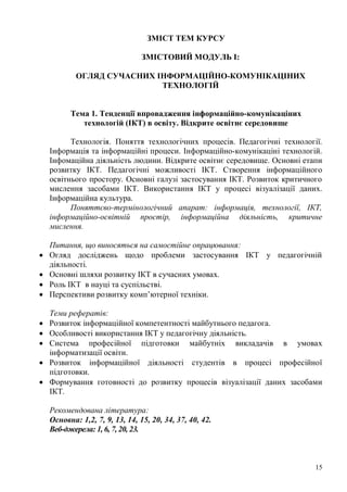 15
ЗМІСТ ТЕМ КУРСУ
ЗМІСТОВИЙ МОДУЛЬ І:
ОГЛЯД СУЧАСНИХ ІНФОРМАЦІЙНО-КОМУНІКАЦІНИХ
ТЕХНОЛОГІЙ
Тема 1. Тенденції впровадження інформаційно-комунікаціних
технологій (ІКТ) в освіту. Відкрите освітнє середовище
Технологія. Поняття технологічних процесів. Педагогічні технології.
Інформація та інформаційні процеси. Інформаційно-комунікаціні технологій.
Інфомаційна діяльність людини. Відкрите освітнє середовище. Основні етапи
розвитку ІКТ. Педагогічні можливості ІКТ. Створення інформаційного
освітнього простору. Основні галузі застосування ІКТ. Розвиток критичного
мислення засобами ІКТ. Використання ІКТ у процесі візуалізації даних.
Інформаційна культура.
Поняттєво-термінологічний апарат: інформація, технології, ІКТ,
інформаційно-освітній простір, інформаційна діяльність, критичне
мислення.
Питання, що виносяться на самостійне опрацювання:
Огляд досліджень щодо проблеми застосування ІКТ у педагогічній
діяльності.
Основні шляхи розвитку ІКТ в сучасних умовах.
Роль ІКТ в науці та суспільстві.
Перспективи розвитку комп’ютерної техніки.
Теми рефератів:
Розвиток інформаційної компетентності майбутнього педагога.
Особливості використання ІКТ у педагогічну діяльність.
Система професійної підготовки майбутніх викладачів в умовах
інформатизації освіти.
Розвиток інформаційної діяльності студентів в процесі професійної
підготовки.
Формування готовності до розвитку процесів візуалізації даних засобами
ІКТ.
Рекомендована література:
Основна: 1,2, 7, 9, 13, 14, 15, 20, 34, 37, 40, 42.
Веб-джерела: 1, 6, 7, 20, 23.
 