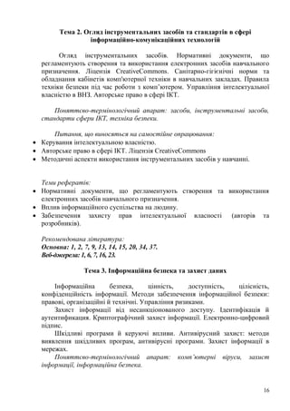 16
Тема 2. Огляд інструментальних засобів та стандартів в сфері
інформаційно-комунікаційних технологій
Огляд інструментальних засобів. Нормативні документи, що
регламентують створення та використання електронних засобів навчального
призначення. Ліцензія CreativeCommons. Санітарно-гігієнічні норми та
обладнання кабінетів комп'ютерної техніки в навчальних закладах. Правила
техніки безпеки під час роботи з комп’ютером. Управління інтелектуальної
власністю в ВНЗ. Авторське право в сфері ІКТ.
Поняттєво-термінологічний апарат: засоби, інструментальні засоби,
стандарти сфери ІКТ, техніка безпеки.
Питання, що виносяться на самостійне опрацювання:
Керування інтелектуальною власністю.
Авторське право в сфері ІКТ. Ліцензія CreativeCommons
Методичні аспекти використання інструментальних засобів у навчанні.
Теми рефератів:
Нормативні документи, що регламентують створення та використання
електронних засобів навчального призначення.
Вплив інформаційного суспільства на людину.
Забезпечення захисту прав інтелектуальної власності (авторів та
розробників).
Рекомендована література:
Основна: 1, 2, 7, 9, 13, 14, 15, 20, 34, 37.
Веб-джерела: 1, 6, 7, 16, 23.
Тема 3. Інформаційна безпека та захист даних
Інформаційна безпека, цінність, доступність, цілісність,
конфіденційність інформації. Методи забезпечення інформаційної безпеки:
правові, організаційні й технічні. Управління ризиками.
Захист інформації від несанкціонованого доступу. Ідентифікація й
аутентификация. Криптографічний захист інформації. Електронно-цифровий
підпис.
Шкідливі програми й керуючі впливи. Антивірусний захист: методи
виявлення шкідливих програм, антивірусні програми. Захист інформації в
мережах.
Поняттєво-термінологічний апарат: комп’ютерні віруси, захист
інформації, інформаційна безпека.
 