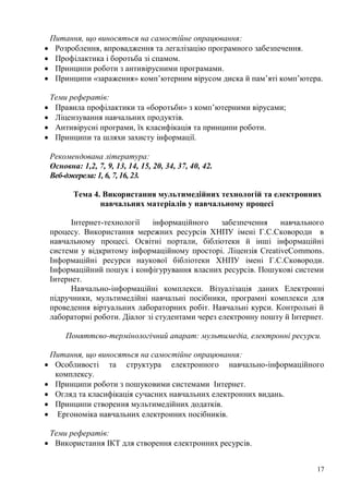 17
Питання, що виносяться на самостійне опрацювання:
Розроблення, впровадження та легалізацію програмного забезпечення.
Профілактика і боротьба зі спамом.
Принципи роботи з антивірусними програмами.
Принципи «зараження» комп’ютерним вірусом диска й пам’яті комп’ютера.
Теми рефератів:
Правила профілактики та «боротьби» з комп’ютерними вірусами;
Ліцензування навчальних продуктів.
Антивірусні програми, їх класифікація та принципи роботи.
Принципи та шляхи захисту інформації.
Рекомендована література:
Основна: 1,2, 7, 9, 13, 14, 15, 20, 34, 37, 40, 42.
Веб-джерела: 1, 6, 7, 16, 23.
Тема 4. Використання мультимедійних технологій та електронних
навчальних матеріалів у навчальному процесі
Інтернет-технології інформаційного забезпечення навчального
процесу. Використання мережних ресурсів ХНПУ імені Г.С.Сковороди в
навчальному процесі. Освітні портали, бібліотеки й інші інформаційні
системи у відкритому інформаційному просторі. Ліцензія CreativeCommons.
Інформаційні ресурси наукової бібліотеки ХНПУ імені Г.С.Сковороди.
Інформаційний пошук і конфігурування власних ресурсів. Пошукові системи
Інтернет.
Навчально-інформаційні комплекси. Візуалізація даних Електронні
підручники, мультимедійні навчальні посібники, програмні комплекси для
проведення віртуальних лабораторних робіт. Навчальні курси. Контрольні й
лабораторні роботи. Діалог зі студентами через електронну пошту й Інтернет.
Поняттєво-термінологічний апарат: мультимедіа, електронні ресурси.
Питання, що виносяться на самостійне опрацювання:
Особливості та структура електронного навчально-інформаційного
комплексу.
Принципи роботи з пошуковими системами Інтернет.
Огляд та класифікація сучасних навчальних електронних видань.
Принципи створення мультимедійних додатків.
Ергономіка навчальних електронних посібників.
Теми рефератів:
Використання ІКТ для створення електронних ресурсів.
 