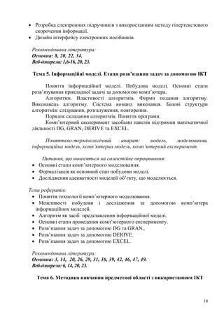18
Розробка електронних підручників з використанням методу гіпертекстового
скорочення інформації.
Дизайн інтерфейсу електронних посібників.
Рекомендована література:
Основна: 8, 20, 22, 34.
Веб-джерела: 1,6-16, 20, 23.
Тема 5. Інформаційні моделі. Етапи розв’язання задач за допомогою ІКТ
Поняття інформаційної моделі. Побудова моделі. Основні етапи
розв’язування прикладної задачі за допомогою комп’ютера.
Алгоритми. Властивості алгоритмів. Форми подання алгоритму.
Виконавець алгоритму. Система команд виконавця. Базові структури
алгоритмів: слідування, розгалуження, повторення.
Порядок складання алгоритмів. Поняття програми.
Комп’ютерний експеримент засобами пакетів підтримки математичної
діяльності DG, GRAN, DERIVE та EXCEL.
Поняттєво-термінологічний апарат: модель, моделювання,
інформаційна модель, комп’ютерна модель, комп’ютерний експеримент.
Питання, що виносяться на самостійне опрацювання:
Основні етапи комп’ютерного моделювання.
Формалізація як основний етап побудови моделі.
Дослідження адекватності моделей об’єкту, що моделюється.
Теми рефератів:
Поняття технології комп’ютерного моделювання.
Можливості побудови і дослідження за допомогою комп’ютера
інформаційних моделей.
Алгоритм як засіб представлення інформаційної моделі.
Основні етапи проведення комп’ютерного експерименту.
Розв’язання задач за допомогою DG та GRAN,.
Розв’язання задач за допомогою DERIVE.
Розв’язання задач за допомогою EXCEL.
Рекомендована література:
Основна: 3, 14, 20, 26, 29, 31, 36, 39, 42, 46, 47, 49.
Веб-джерела: 6, 14, 20, 23.
Тема 6. Методика навчання предметної області з використанням ІКТ
 