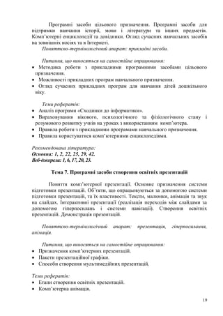 19
Програмні засоби цільового призначення. Програмні засоби для
підтримки навчання історії, мови і літератури та інших предметів.
Комп’ютерні енциклопедії та довідники. Огляд сучасних навчальних засобів
на зовнішніх носіях та в Інтернеті.
Поняттєво-термінологічний апарат: прикладні засоби.
Питання, що виносяться на самостійне опрацювання:
Методика роботи з прикладними програмними засобами цільового
призначення.
Можливості прикладних програм навчального призначення.
Огляд сучасних прикладних програм для навчання дітей дошкільного
віку.
Теми рефератів:
Аналіз програми «Сходинки до інформатики».
Вираховування вікового, психологічного та фізіологічного стану і
розумового розвитку учнів на уроках з використанням комп’ютера.
Правила роботи з прикладними програмами навчального призначення.
Правила користуватися комп’ютерними енциклопедіями.
Рекомендована література:
Основна: 1, 2, 22, 25, 29, 42.
Веб-джерела: 1, 6, 17, 20, 23.
Тема 7. Програмні засоби створення освітніх презентацій
Поняття комп’ютерної презентації. Основне призначення системи
підготовки презентацій. Об’єкти, що опрацьовуються за допомогою системи
підготовки презентацій, та їх властивості. Тексти, малюнки, анімація та звук
на слайдах. Інтерактивні презентації (реалізація переходів між слайдами за
допомогою гіперпосилань і системи навігації). Створення освітніх
презентацій. Демонстрація презентацій.
Поняттєво-термінологічний апарат: презентація, гіперпосилання,
анімація.
Питання, що виносяться на самостійне опрацювання:
Призначення комп’ютерних презентацій.
Пакети презентаційної графіки.
Способи створення мультимедійних презентацій.
Теми рефератів:
Етапи створення освітніх презентацій.
Комп’ютерна анімація.
 