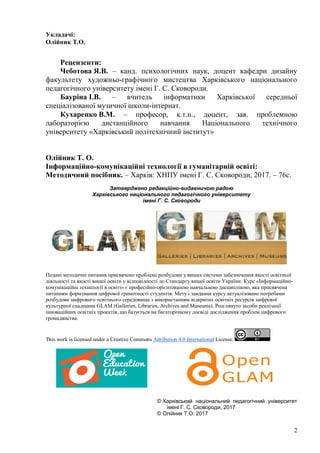 2
Укладачі:
Олійник Т.О.
Рецензенти:
Чеботова Я.В. – канд. психологічних наук, доцент кафедри дизайну
факультету художньо-графічного мистецтва Харківського національного
педагогічного університету імені Г. С. Сковороди.
Бауріна І.В. – вчитель інформатики Харківської середньої
спеціалізованої музичної школи-інтернат.
Кухаренко В.М. – професор, к.т.н., доцент, зав. проблемною
лабораторією дистанційного навчання Національного технічного
університету «Харківський політехнічний інститут»
Олійник Т. О.
Інформаційно-комунікаційні технології в гуманітарній освіті:
Методичний посібник. – Харків: ХНПУ імені Г. С. Сковороди, 2017. – 76с.
Затверджено редакційно-видавничою радою
Харківського національного педагогічного університету
імені Г. С. Сковороди
Подані методичні питання присвячено проблемі розбудови у вишах системи забезпечення якості освітньої
діяльності та якості вищої освіти у відповідності до Стандарту вищої освіти України. Курс «Інформаційно-
комунікаційні технології в освіті» є професійно-орієнтованою навчальною дисципліною, яка присвячена
питанням формування цифрової грамотності студентів. Мету і завдання курсу актуалізовано потребами
розбудови цифрового освітнього середовища з використанням відкритих освітніх ресурсів цифрової
культурної спадщини GLAM (Galleries, Libraries, Archives and Museums). Розглянуто засоби реалізації
інноваційних освітніх проектів, що базується на багаторічному досвіді дослідження проблем цифрового
громадянства.
This work is licensed under a Creative Commons Attribution 4.0 International License.
© Харківський національний педагогічний університет
імені Г. С. Сковороди, 2017
© Олійник Т.О. 2017
 
