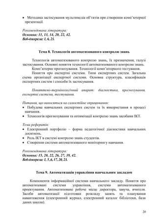 20
Методика застосування мультимедіа об’єктів при створення комп’ютерної
презентації.
Рекомендована література:
Основна: 11, 13, 14, 20, 22, 42.
Веб-джерела: 1, 6, 23.
Тема 8. Технологія автоматизованого контролю знань
Технологія автоматизованого контролю знань, їх призначення, галузі
застосування. Основні поняття технології автоматизованого контролю знань.
Комп’ютерне прогнозування. Технології комп’ютерного тестування.
Поняття про експертні системи. Типи експертних систем. Загальна
схема організації експертної системи. Основна структура, класифікація
експертних систем і способи їх застосування.
Поняттєво-термінологічний апарат: діагностика, прогнозування,
експертні системи, тестування.
Питання, що виносяться на самостійне опрацювання:
Побудова навчальних експертних систем та їх використання в процесі
навчання.
Технологія прогнозування та оптимізації контролю знань засобами ІКТ.
Теми рефератів:
Електронний портфоліо – форма педагогічної діагностики навчальних
досягнень.
Роль ІКТ в системі контролю знань студентів.
Створення системи автоматизованого моніторингу навчання.
Рекомендована література:
Основна: 15, 20, 22, 26, 27, 39, 42.
Веб-джерела: 1, 5 ,6, 17, 20, 23.
Тема 9. Автоматизація управління навчальним закладом
Компоненти інформаційної системи навчального закладу. Поняття про
автоматизовані системи управління, системи автоматизованого
проектування. Автоматизоване робоче місце директора, завуча, вчителя.
Засоби автоматизації підготовки розкладу занять та планування
навантаження (електронний журнал, електронний каталог бібліотеки, бази
даних школи).
 