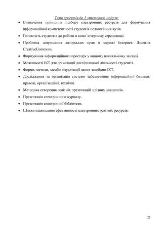 23
Теми проектів до 1 змістового модуля:
Визначення принципів підбору електронних ресурсів для формування
інформаційної компетентності студентів педагогічних вузів.
Готовність студентів до роботи в комп’ютерному середовищі.
Проблема дотримання авторських прав в мережі Інтернет. Ліцензія
CreativeCommons.
Формування інформаційного простору у вищому навчальному закладі.
Можливості ІКТ для організації дослідницької діяльності студентів.
Форми, методи, засоби візуалізації даних засобами ІКТ.
Дослідження та організація системи забезпечення інформаційної безпеки:
правові, організаційні, технічні.
Методика створення освітніх презентацій з різних дисциплін.
Презентація електронного журналу.
Презентація електронної бібліотеки.
Шляхи підвищення ефективності електронних освітніх ресурсів.
 
