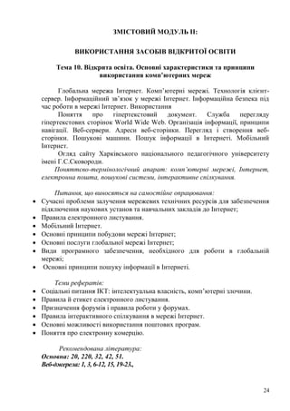 24
ЗМІСТОВИЙ МОДУЛЬ ІІ:
ВИКОРИСТАННЯ ЗАСОБІВ ВІДКРИТОЇ ОСВІТИ
Тема 10. Відкрита освіта. Основні характеристики та принципи
використання комп’ютерних мереж
Глобальна мережа Інтернет. Комп’ютерні мережі. Технологія клієнт-
сервер. Інформаційний зв’язок у мережі Інтернет. Інформаційна безпека під
час роботи в мережі Інтернет. Використання
Поняття про гіпертекстовий документ. Служба перегляду
гіпертекстових сторінок World Wide Web. Організація інформації, принципи
навігації. Веб-сервери. Адреси веб-сторінки. Перегляд і створення веб-
сторінки. Пошукові машини. Пошук інформації в Інтернеті. Мобільний
Інтернет.
Огляд сайту Харківського національного педагогічного університету
імені Г.С.Сковороди.
Поняттєво-термінологічний апарат: комп’ютерні мережі, Інтернет,
електронна пошта, пошукові системи, інтерактивне спілкування.
Питання, що виносяться на самостійне опрацювання:
Сучасні проблеми залучення мережевих технічних ресурсів для забезпечення
підключення наукових установ та навчальних закладів до Інтернет;
Правила електронного листування.
Мобільний Інтернет.
Основні принципи побудови мережі Інтернет;
Основні послуги глобальної мережі Інтернет;
Види програмного забезпечення, необхідного для роботи в глобальній
мережі;
Основні принципи пошуку інформації в Інтернеті.
Теми рефератів:
Соціальні питання ІКТ: інтелектуальна власність, комп’ютерні злочини.
Правила й етикет електронного листування.
Призначення форумів і правила роботи у форумах.
Правила інтерактивного спілкування в мережі Інтернет.
Основні можливості використання поштових програм.
Поняття про електронну комерцію.
Рекомендована література:
Основна: 20, 220, 32, 42, 51.
Веб-джерела: 1, 3, 6-12, 15, 19-23.,
 