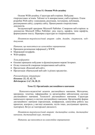 25
Тема 11. Основи Web-дизайну
Основи WEB-дизайну. Структура веб-сторінки. Побудова
гіпертекстових зв’язків. Таблиці та їх використання у веб-сторінках. Етапи
розробки Web-сайту: планування, реалізація, тестування, публікація,
рекламування сайту, супровід сайту. Проектування гіпертекстових
документів.
Інструментарій програми Microsoft Publisher. Створення веб-сторінок за
допомогою Microsoft Office Publisher: увід тексту, шрифти, типи шрифтів,
форматування тексту. Перевірка структури по гіперпосиланням.
Поняттєво-термінологічний апарат: сайт, дизайт, гіпертекст, web-
документ.
Питання, що виносяться на самостійне опрацювання:
Принципи розміщення інформації у WWW.
Мережевий інтерфейс.
Web-графіка.
Теми рефератів:
Основні принципи побудови та функціонування мережі Інтернет.
Огляд технологій створення інтерактивних веб-сайтів.
Презентація «Власний веб-сайт».
Презентація «Навчальний веб-сайт із різних предметів».
Рекомендована література:
Основна: 22, 32, 42, 51.
Веб-джерела: 1, 6,7, 16, 20, 23.
Тема 12. Організація дистанційного навчання
Психолого-педагогічні аспекти дистанційного навчання. Методичне,
програмне, технічне, інформаційне та організаційне забезпечення системи
дистанційного навчання. Технології дистанційного навчання. Структура
навчального процесу в системі дистанційного навчання. Організаційні форми
дистанційного навчання (презентація, конференція, самостійна робота над
проектом, контроль у вигляді екзаменів, тестів тощо, дослідницькі проекти,
тьюторіал). Вступ до тьюторської діяльності.
Поняттєво-термінологічний апарат: дистанційна освіта, дистанційне
навчання, дистанційний курс, тьютор.
Питання, що виносяться на самостійне опрацювання:
 
