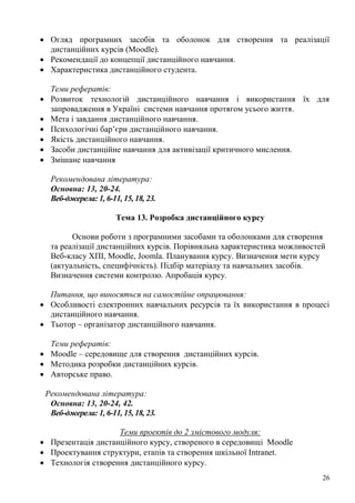 26
Огляд програмних засобів та оболонок для створення та реалізації
дистанційних курсів (Moodle).
Рекомендації до концепції дистанційного навчання.
Характеристика дистанційного студента.
Теми рефератів:
Розвиток технологій дистанційного навчання і використання їх для
запровадження в Україні системи навчання протягом усього життя.
Мета і завдання дистанційного навчання.
Психологічні бар’єри дистанційного навчання.
Якість дистанційного навчання.
Засоби дистанційне навчання для активізації критичного мислення.
Змішане навчання
Рекомендована література:
Основна: 13, 20-24.
Веб-джерела: 1, 6-11, 15, 18, 23.
Тема 13. Розробка дистанційного курсу
Основи роботи з програмними засобами та оболонками для створення
та реалізації дистанційних курсів. Порівняльна характеристика можливостей
Веб-класу ХПІ, Moodle, Joomla. Планування курсу. Визначення мети курсу
(актуальність, специфічність). Підбір матеріалу та навчальних засобів.
Визначення системи контролю. Апробація курсу.
Питання, що виносяться на самостійне опрацювання:
Особливості електронних навчальних ресурсів та їх використання в процесі
дистанційного навчання.
Тьотор – організатор дистанційного навчання.
Теми рефератів:
Moodle – середовище для створення дистанційних курсів.
Методика розробки дистанційних курсів.
Авторське право.
Рекомендована література:
Основна: 13, 20-24, 42.
Веб-джерела: 1, 6-11, 15, 18, 23.
Теми проектів до 2 змістового модуля:
Презентація дистанційного курсу, створеного в середовищі Moodle
Проектування структури, етапів та створення шкільної Intranet.
Технологія створення дистанційного курсу.
 