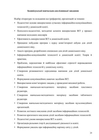 29
Індивідуальні навчально-дослідницькі завдання
Підбір літератури та складання есе (рефератів), презентацій за темами:
Педагогічні основи використання сучасних інформаційно-комунікаційних
технологій у дошкільній освіті.
Психолого-педагогічні, методичні аспекти використання ІКТ у процесі
навчання молодших школярів
Ефективність використання ІКТ в дошкільній освіті.
Принципи побудови програм з курсу комп’ютерної азбуки для дітей
дошкільного віку.
Аналіз програм, розроблених спеціально для дітей дошкільного віку.
Інформаційно-комунікаційні технології в дошкільній освіті: Теорія й
практика.
Проблеми, перспективи й найбільш ефективні стратегії впровадження
інформаційних технологій у дошкільну освіту.
Створення розвиваючого середовища навчання для дітей дошкільної
освіти.
Формування комунікаційних навичок засобами ІКТ.
Використання комп’ютерних завдань у проведенні виховної роботи.
Створення навчально-методичного матеріалу засобами текстового
редактора.
Створення навчально-методичного матеріалу засобами табличного
редактора
Створення навчально-методичного матеріалу засобами мультимедійних
презентацій.
Розвиток логічного мислення дітей засобами інформаційних технологій.
Розвиток критичного мислення дітей засобами інформаційних технологій.
Педагогічні умови використання ІКТ в освіті.
Організація рольових ігор й дослідницької діяльності в освіті.
Формування уявлень про інформаційну картину світу у дітей.
 