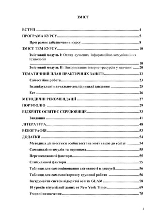 3
ЗМІСТ
ВСТУП.............................................................................................................. 4
ПРОГРАМА КУРСУ....................................................................................... 5
Програмне забезпечення курсу ............................................................. 8
ЗМІСТ ТЕМ КУРСУ....................................................................................... 10
Змістовий модуль І: Огляд сучасних інформаційно-комунікаціних
технологій
.................................................................................................................... 10
Змістовий модуль ІІ: Використання інтернет-ресурсів у навчанні ...... 20
ТЕМАТИЧНИЙ ПЛАН ПРАКТИЧНИХ ЗАНЯТЬ.................................... 23
Самостійна робота................................................................................... 23
Індивідуальні навчально-дослідницькі завдання .............................. 25
Есе.............................................................................................................. 26
МЕТОДИЧНІ РЕКОМЕНДАЦІЇ .................................................................. 27
ПОРТФОЛІО .................................................................................................. 29
ВІДКРИТЕ ОСВІТНЄ СЕРЕДОВИЩЕ ....................................................... 33
Завдання ................................................................................................... 41
ЛІТЕРАТУРА................................................................................................... 48
ВЕБОГРАФІЯ.................................................................................................. 53
ДОДАТКИ ........................................................................................................ 54
Методика діагностики особистості на мотивацію до успіху ............ 54
Самоаналіз стимулів та перешкод........................................................ 55
Перешкоджаючі фактори....................................................................... 55
Стимулюючі фактори............................................................................. 55
Таблиця для самооцінювання активності в дискусії......................... 56
Таблиця для самомоніторингу групової роботи ................................ 56
Інструменти систем відкритої освіти GLAM ...................................... 58
10 уроків візуалізації даних от New York Times.................................. 69
Умовні позначення.................................................................................. 75
 