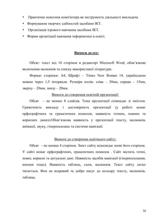 30
Практичне освоєння комп'ютера як інструмента діяльності викладача.
Формування творчих здібностей засобами ІКТ.
Організація ігрового навчання засобами ІКТ.
Форми організації навчання інформатиці в освіті.
Вимоги до есе:
Обсяг: текст від 10 сторінок в редакторі Microsoft Word, обов’язкове
включення малюнків та списку використаної літератури.
Формат сторінки: А4, Шрифт – Times New Roman 14, українською
мовою через 1,5 інтервали. Розміри полів: зліва – 30мм, справа – 15мм,
зверху – 20мм, знизу – 20мм.
Вимоги до створення освітній презентації:
Обсяг – не менше 8 слайдів. Тема презентації співпадає зі змістом.
Грамотність викладу і достовірність презентації (у роботі немає
орфографічних та граматичних помилок, наявність точних, повних та
корисних даних).Обов’язкова наявність у презентації тексту, малюнків,
анімації, звуку, гіперпосилань та системи навігації.
Вимоги до створення освітнього сайту:
Обсяг – не менше 4 сторінок. Зміст сайту відповідає назві його сторінок.
У сайті немає орфографічних, граматичних помилок . Сайт містить точні,
повні, корисні та актуальні дані. Наявність засобів навігації (гіперпосилання,
кнопки тощо). Наявність таблиць, схем, малюнків. Текст сайту легко
читається. Фон не яскравий та добре пасує до кольору тексту, малюнків,
таблиць.
 