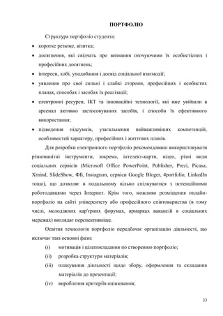 33
ПОРТФОЛІО
Структура портфоліо студента:
коротке резюме, візитка;
досягнення, які свідчать про визнання оточуючими їх особистісних і
професійних досягнень;
інтереси, хобі, уподобання і досвід соціальної взаємодії;
уявлення про свої сильні і слабкі сторони, професійних і особистих
планах, способах і засобах їх реалізації;
електронні ресурси, ІКТ та інноваційні технології, які вже увійшли в
арсенал активно застосовуваних засобів, і способи їх ефективного
використання;
підведення підсумків, узагальнення найважливіших компетенцій,
особливостей характеру, професійних і життєвих планів.
Для розробки електронного портфоліо рекомендовано використовувати
різноманітні інструменти, зокрема, інтелект-карти, відео, різні види
соціальних сервісів (Microsoft Office PowerPoint, Publisher, Prezi, Picasa,
Xmind, SlideShow, ФБ, Instagram, сервіси Google Bloger, 4portfolio, LinkedIn
тощо), що дозволяє в подальшому вільно спілкуватися з потенційними
роботодавцями через Інтернет. Крім того, можливо розміщення онлайн-
портфоліо на сайті університету або професійного співтовариства (в тому
числі, молодіжних кар'єрних форумах, ярмарках вакансій в соціальних
мережах) виглядає перспективніше.
Освітня технологія портфоліо передбачає організацію діяльності, що
включає такі основні фази:
(i) мотивація і цілепокладання по створенню портфоліо;
(ii) розробка структури матеріалів;
(iii) планування діяльності щодо збору, оформлення та складання
матеріалів до презентації;
(iv) вироблення критеріїв оцінювання;
 