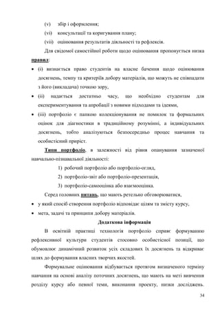 34
(v) збір і оформлення;
(vi) консультації та коригування плану;
(vii) оцінювання результатів діяльності та рефлексія.
Для свідомої самостійної роботи щодо оцінювання пропонується низка
правил:
(і) визнається право студентів на власне бачення щодо оцінювання
досягнень, темпу та критеріїв добору матеріалів, що можуть не співпадати
з його (викладача) точкою зору,
(іі) надається достатньо часу, що необхідно студентам для
експериментування та апробації з новими підходами та ідеями,
(ііі) портфоліо є папкою колекціонування не помилок та формальних
оцінок для діагностики в традиційному розумінні, а індивідуальних
досягнень, тобто аналізуються безпосередньо процес навчання та
особистісний приріст.
Типи портфоліо, в залежності від рівня опанування зазначеної
навчально-пізнавальної діяльності:
1) робочий портфоліо або портфоліо-огляд,
2) портфоліо-звіт або портфоліо-презентація,
3) портфоліо-самооцінка або взаємооцінка.
Серед головних питань, що мають ретельно обговорюватися,
у який спосіб створення портфоліо відповідає цілям та змісту курсу,
мета, задачі та принципи добору матеріалів.
Додаткова інформація
В освітній практиці технологія портфоліо сприяє формуванню
рефлексивної культури студентів стосовно особистісної позиції, що
обумовлює динамічний розвиток усіх складових їх досягнень та відкриває
шлях до формування власних творчих якостей.
Формувальне оцінювання відбувається протягом визначеного терміну
навчання на основі аналізу поточних досягнень, що мають на меті вивчення
розділу курсу або певної теми, виконання проекту, низки досліджень.
 