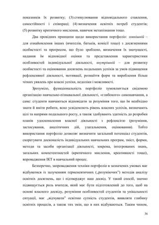 36
показників їх розвитку; (3) стимулювання відповідального ставлення,
самостійності і співпраці; (4) визначення освітніх потреб студентів;
(5) розвитку критичного мислення, навичок метапізнання тощо.
Два провідних принципи щодо використання портфоліо: зовнішній –
для ознайомлення інших (вчителів, батьків, комісії тощо) з досягненнями
особистості та прогресом, що було зроблено, визначення їх значущості,
надання їм відповідної оцінки та представлення характеристики
особливостей індивідуальної діяльності, внутрішній – для розвитку
особистості та оцінювання досягнень подальших успіхів за умов підвищення
рефлексивної діяльності, мотивації, розмаїття форм та вироблення більш
чітких уявлень про власні успіхи, недоліки і можливості.
Зрозуміло, функціональність портфоліо зумовлюється свідомою
організацію навчально-пізнавальної діяльності, «глибокого» самонавчання, а
саме: студенти навчаються відповідати за розуміння того, що їм необхідно
знати й вміти робити, ясно усвідомлють рівень власних успіхів, визначають
цілі та напрями подальшого росту, а також здобувають здатність до розробки
планів удосконалення власної діяльності з рефлексією (розуміння,
застосування, аналітичних дій, узагальнення, оцінювання). Тобто
використання портфоліо дозволяє визначити загальний потенціал студентів,
скорегувати досконалість індивідуальних навчальних програм, зміст, форми,
методи та засоби організації діяльності, зокрема, інтегрованих знань,
загальних компетентностей (критичного мислення, креативності тощо),
впровадження ІКТ в навчальний процес.
Безперечно, запровадження техніки портфоліо в зазначених умовах має
відбуватися із залученням герменевтичних („розуміючих”) методів аналізу
освітніх досягнень, що і підтверджує наш досвід. У такий спосіб, значно
підвищується роль вчителя, який має бути підготовлений до того, щоб на
основі власного досвіду, розуміння особливостей студентів та унікальності
ситуації, має „відчувати” освітню сутність студентів, виявляти глибину
освітніх процесів, а також тих змін, що в них відбуваються. Таким чином,
 
