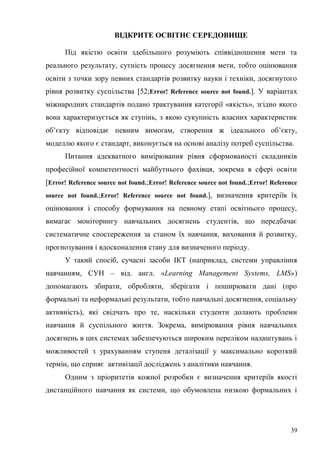 39
ВІДКРИТЕ ОСВІТНЄ СЕРЕДОВИЩЕ
Під якістю освіти здебільшого розуміють співвідношення мети та
реального результату, сутність процесу досягнення мети, тобто оцінювання
освіти з точки зору певних стандартів розвитку науки і техніки, досягнутого
рівня розвитку суспільства [52;Error! Reference source not found.]. У варіантах
міжнародних стандартів подано трактування категорії «якість», згідно якого
вона характеризується як ступінь, з якою сукупність власних характеристик
об’єкту відповідає певним вимогам, створення ж ідеального об’єкту,
моделлю якого є стандарт, виконується на основі аналізу потреб суспільства.
Питання адекватного вимірювання рівня сформованості складників
професійної компетентності майбутнього фахівця, зокрема в сфері освіти
[Error! Reference source not found.;Error! Reference source not found.;Error! Reference
source not found.;Error! Reference source not found.], визначення критеріїв їх
оцінювання і способу формування на певному етапі освітнього процесу,
вимагає моніторингу навчальних досягнень студентів, що передбачає
систематичне спостереження за станом їх навчання, виховання й розвитку,
прогнозування і вдосконалення стану для визначеного періоду.
У такий спосіб, сучасні засоби ІКТ (наприклад, системи управління
навчанням, СУН – від. англ. «Learning Management Systems, LMS»)
допомагають збирати, обробляти, зберігати і поширювати дані (про
формальні та неформальні результати, тобто навчальні досягнення, соціальну
активність), які свідчать про те, наскільки студенти долають проблеми
навчання й суспільного життя. Зокрема, вимірювання рівня навчальних
досягнень в цих системах забезпечуються широким переліком налаштувань і
можливостей з урахуванням ступеня деталізації у максимально короткий
термін, що сприяє активізації досліджень з аналітики навчання.
Одним з пріоритетів кожної розробки є визначення критеріїв якості
дистанційного навчання як системи, що обумовлена низкою формальних і
 