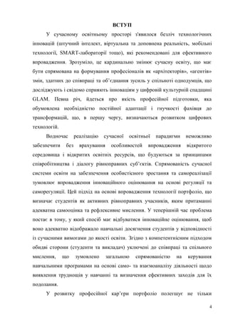 4
ВСТУП
У сучасному освітньому просторі з'явилося безліч технологічних
інновацій (штучний інтелект, віртуальна та доповнена реальність, мобільні
технології, SMART-лабораторії тощо), які рекомендовані для ефективного
впровадження. Зрозуміло, це кардинально змінює сучасну освіту, що має
бути спрямована на формування професіоналів як «архітекторів», «агентів»
змін, здатних до співпраці та об’єднання зусиль у спільноті однодумців, що
досліджують і свідомо сприяють інноваціям у цифровій культурній спадщині
GLAM. Певна річ, йдеться про якість професійної підготовки, яка
обумовлена необхідністю постійної адаптації і гнучкості фахівця до
трансформацій, що, в першу чергу, визначаються розвитком цифрових
технологій.
Водночас реалізацію сучасної освітньої парадигми неможливо
забезпечити без врахування особливостей впровадження відкритого
середовища і відкритих освітніх ресурсів, що будуються за принципами
співробітництва і діалогу рівноправних суб’єктів. Спрямованість сучасної
системи освіти на забезпечення особистісного зростання та самореалізації
зумовлює впровадження інноваційного оцінювання на основі регуляції та
саморегуляції. Цей підхід на основі впровадження технології портфоліо, що
визначає студентів як активних рівноправних учасників, яким притаманні
адекватна самооцінка та рефлексивне мислення. У теперішній час проблема
постає в тому, у який спосіб має відбуватися інноваційне оцінювання, щоб
воно адекватно відображало навчальні досягнення студентів у відповідності
із сучасними вимогами до якості освіти. Згідно з компетентнісним підходом
обидві сторони (студенти та викладач) уключені до співпраці та спільного
мислення, що зумовлено загальною спрямованістю на керування
навчальними програмами на основі само- та взаємоаналізу діяльності щодо
виявлення труднощів у навчанні та визначення ефективних заходів для їх
подолання.
У розвитку професійної кар’єри портфоліо полегшує не тільки
 