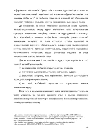 40
неформальних показників1
. Проте, слід зазначити, ґрунтовні дослідження та
широкі заходи освітньої галузі пов’язані з появою цифрової педагогіки2
для
розвитку особистості3
, та глибоким розумінням інновацій, що обумовлюють
розбудову глобальної спільноти з метою поширювання змін на всіх рівнях.
До показників, за якими традиційно оцінюється якість підсистем
науково-дидактичного змісту курсу, відносяться такі: обґрунтованість
структури навчального матеріалу; повнота та структурованість контенту,
його відповідність вимогам професійних стандартів; рівень адаптації
навчального матеріалу до рівня студентів; ступінь наочності та
інтерактивності контенту; обґрунтованість використання мультимедійних
засобів; можливість реалізації формувального, підсумкового оцінювання,
багаторівневого тестування; засоби фасилітації студентів за умов
впровадження освітніх інновацій тощо.
Для визначення якості дистанційного курсу першочерговими є такі
критерії якості її компонентів:
1) компетенції та особистісні характеристики студентів;
2) суб’єктивна задоволеність студентів навчальним курсом;
3) доступність матеріалу, його варіативність, гнучкість для складання
індивідуальної траєкторії навчання;
4) час, який необхідний студентам для опрацювання завдань
навчального курсу.
Крім того, в кількісних показниках: число зареєстрованих студентів та
число учасників, що успішно закінчили курс; в якісних показниках:
позитивний зворотній зв’язок (через анкетування та різноманітні рефлексивні
засоби учасників навчання).
1
Див. науково-практичні конференції під назвою MoodleMoot. Організатори MoodleMoot Ukraine:
Київський національний університет будівництва і архітектури та Інститут інформаційних технологій і
засобів навчання Академії педагогічних наук України: https://moodle.org/course/view.php?id=17228,
http://2018.moodlemoot.in.ua/
2
Див. Building a new pedagogy, http://www.nuigalway.ie/centre-excellence-learning-teaching/
3
Див. конференції ICDE, OELS, EADTU-EU Summit, EUROCALL, EDEN
 