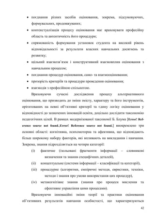 42
поєднання різних засобів оцінювання, зокрема, підсумовуючих,
формувальних, продовжуваних;
контекстуалізація процесу оцінювання має враховувати професійну
область та автентичність його процедури;
спрямованість формування установок студента на високий рівень
відповідальності за результати власних навчальних досягнень та
розвитку;
щільний взаємозв’язок і конструктивний взаємовплив оцінювання з
навчальним процесом;
поєднання процедур оцінювання, само- та взаємооцінювання;
прозорість критеріїв та процедури проведення оцінювання;
взаємодія з професійною спільнотою.
Враховуючи сучасні дослідження процесу альтернативного
оцінювання, що призводить до зміни змісту, характеру та його інструментів,
орієнтованих на певні об’єктивні критерії та єдину логіку оцінювання у
відповідності до зазначених інновацій освіти, доцільно дослідити таксономію
педагогічних цілей. В рамках модернізованої таксономії Б. Блума [Error! Ref-
erence source not found.;Error! Reference source not found.] виокремлено три
основні області: когнітивна, психомоторна та афективна, що відповідають
більш широкому набору факторів, які впливають на викладання і навчання.
Зокрема, знання підрозділяється на чотири категорії:
(i) фактичне (ізольовані фрагменти інформації – словникові
визначення та знання специфічних деталей),
(ii) концептуальне (системи інформації – класифікації та категорії),
(iii) процедурне (алгоритми, емпіричні методи, евристики, техніки,
методи і знання про умови використання цих процедур),
(iv) метакогнітівне знання (знання про процеси мислення та
ефективне управління цими процесами).
Враховуючи інноваційні зміни теорії та практики оцінювання
об’єктивних результатів навчання особистості, що характеризуються
 