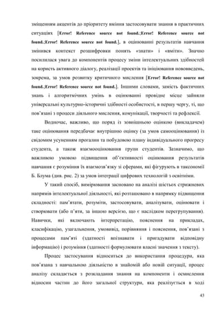 43
зміщенням акцентів до пріоритету вміння застосовувати знання в практичних
ситуаціях [Error! Reference source not found.;Error! Reference source not
found.;Error! Reference source not found.], в оцінюванні результатів навчання
змінився контекст розшифровки понять «знати» і «вміти». Значно
посилилася увага до компонентів процесу зміни інтелектуальних здібностей
на користь активного діалогу, реалізації проектів та ініціювання нововведень,
зокрема, за умов розвитку критичного мислення [Error! Reference source not
found.;Error! Reference source not found.]. Іншими словами, замість фактичних
знань і алгоритмічних умінь в оцінюванні провідне місце зайняли
універсальні культурно-історичні здібності особистості, в першу чергу, ті, що
пов’язані з процеси діяльного мислення, комунікації, творчості та рефлексії.
Водночас, важливо, що поряд із зовнішньою оцінкою (викладачем)
таке оцінювання передбачає внутрішню оцінку (за умов самооцінювання) із
свідомим усуненням прогалин та побудовою плану індивідуального прогресу
студента, а також взаємооцінювання групи студентів. Зазначимо, що
важливою умовою підвищення об’єктивності оцінювання результатів
навчання є розуміння їх взаємозв’язку зі сферами, які фігурують в таксономії
Б. Блума (див. рис. 2) за умов інтеграції цифрових технологій з освітніми.
У такий спосіб, вимірювання засновано на аналізі шістьох стрижневих
напрямів інтелектуальної діяльності, які розташовано в напрямку підвищення
складності: пам’ятати, розуміти, застосовувати, аналізувати, оцінювати і
створювати (або п’яти, за іншою версією, що є наслідком перегрупування).
Навички, які включають інтерпретацію, пояснення на прикладах,
класифікацію, узагальнення, умовивід, порівняння і пояснення, пов’язані з
процесами пам’яті (здатності впізнавати і пригадувати відповідну
інформацію) і розуміння (здатності формулювати власні значення з тексту).
Процес застосування відноситься до використання процедури, яка
пов’язана з навчальною діяльністю в знайомій або новій ситуації, процес
аналізу складається з розкладання знання на компоненти і осмислення
відносин частин до його загальної структури, яка реалізується в ході
 