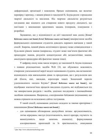 44
диференціації, організації і пояснення. Процес оцінювання, що включає
перевірку і критику, є вищим рівнем в таксономії Б. Блума разом з процесами
творчої діяльності та мислення. Під творчою діяльністю розуміється
поєднання вже відомого для створення нового продукту діяльності, що
пов’язано з виконанням креативних завдань (генерація, планування і
розробка).
Зауважимо, що у відповідності до цієї таксономії наш досвід [Error!
Reference source not found.;Error! Reference source not found.] використання засобів
формувального оцінювання студентів доводить переваги навчання у такий
спосіб. Зокрема, певний рівень когнітивного процесу може співвідноситися з
будь-яким рівнем знання (наприклад, студент може пам’ятати фактичне або
процедурне знання, розуміти концептуальне або метакогнітівне знання,
аналізувати процедурне або фактичне знання тощо).
У цифрову епоху нова хвиля інтересу до таксономії Б. Блума піднялася
з появою різноманітних засобів Web 2.0, що обумовило можливість
створення узагальнюючої версії моделі оцінювання студента, яка встановлює
відповідність між навчальними діями та продуктами, що є результатом цих
дій (блоги, вікі, закладки, агрегатори тощо). Зазначений перелік
удосконаленого «колеса Блума»4
[Error! Reference source not found.], що
відображає взаємозв’язок процесів мислення студента, які відбуваються під
час використання ресурсів і засобів, доцільно поєднувати з інноваційними
засобами оцінювання. Наприклад, електронними бейджами (відзнаками), що
можна отримати на незалежних сайтах тестування.
У такий спосіб, оцінювання доцільно складати за такими критеріями і
показниками [Error! Reference source not found.]:
- для оцінювання обговорення дискусійних питань: аргументованість,
логіка міркувань; виступ (підготовленість, якості оратора, гнучкість та
винахідливість щодо запитань опонента); формулювання
альтернативних пропозицій та їх оригінальність; опанування
4
Див. http://www.educatorstechnology.com/
 