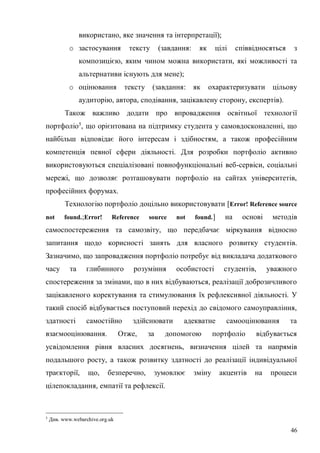 46
використано, яке значення та інтерпретації);
o застосування тексту (завдання: як цілі співвідносяться з
композицією, яким чином можна використати, які можливості та
альтернативи існують для мене);
o оцінювання тексту (завдання: як охарактеризувати цільову
аудиторію, автора, сподівання, зацікавлену сторону, експертів).
Також важливо додати про впровадження освітньої технології
портфоліо5
, що орієнтована на підтримку студента у самовдосконаленні, що
найбільш відповідає його інтересам і здібностям, а також професійним
компетенція певної сфери діяльності. Для розробки портфоліо активно
використовуються спеціалізовані повнофункціональні веб-сервіси, соціальні
мережі, що дозволяє розташовувати портфоліо на сайтах університетів,
професійних форумах.
Технологію портфоліо доцільно використовувати [Error! Reference source
not found.;Error! Reference source not found.] на основі методів
самоспостереження та самозвіту, що передбачає міркування відносно
запитання щодо корисності занять для власного розвитку студентів.
Зазначимо, що запровадження портфоліо потребує від викладача додаткового
часу та глибинного розуміння особистості студентів, уважного
спостереження за змінами, що в них відбуваються, реалізації доброзичливого
зацікавленого коректування та стимулювання їх рефлексивної діяльності. У
такий спосіб відбувається поступовий перехід до свідомого самоуправління,
здатності самостійно здійснювати адекватне самооцінювання та
взаємооцінювання. Отже, за допомогою портфоліо відбувається
усвідомлення рівня власних досягнень, визначення цілей та напрямів
подальшого росту, а також розвитку здатності до реалізації індивідуальної
траєкторії, що, безперечно, зумовлює зміну акцентів на процеси
цілепокладання, емпатії та рефлексії.
5
Див. www.webarchive.org.uk
 