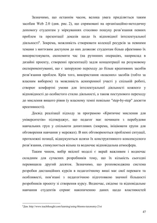 47
Зазначимо, що останнім часом, велика увага приділяється таким
засобам Web 2.0 (див. рис. 2), що спрямовані на організаційно-методичну
допомогу студентам у міркуваннях стосовно пошуку розв’язання певних
проблем та презентації доказів щодо їх відповідної інтелектуальної
діяльності6
. Зокрема, можливість створювати колекції ресурсів за певними
темами з миттєвим доступом до них дозволяє студентам більш ефективно їх
використовувати, економити час (на рутинних операціях, наприклад в
дизайні проекту, створенні презентації) задля концентрації на розумовому
експериментуванні, що є запорукою переходу до більш креативних засобів
розв’язання проблем. Крім того, використання «власних» засобів (тобто за
власним вибором) та можливість асинхронної участі у спільній роботі,
створює комфортні умови для інтелектуальної діяльності кожного у
відповідності до особистого стилю діяльності, а також поступового переходу
до мислення вищого рівня (у власному темпі повільно "step-by-step" досягти
креативності).
Досвід реалізації підходу за програмою «Критичне мислення для
університетів» підтверджує, що педагог має починати з перебудови
навчальних груп у спільноти допитливих (зокрема, ініціювати групи для
обговорення навчання у мережах). В них обговорюються проблемні ситуації,
протилежні позиції, відшукуються шляхи їх конструктивного консенсусного
розв’язання, стимулюється вільна та водночас відповідальна атмосфера.
Таким чином, вибір якісної моделі є вкрай важливим і водночас
складним для сучасних розробників тому, що їх кількість сьогодні
перевищила другий десяток. Зазначимо, що розповсюджена система
розробки дистанційних курсів в педагогічному виші має свої переваги та
особливості, пов’язані з педагогічною підготовкою значної більшості
розробників проекту зі створення курсу. Водночас, свідоме та відповідальне
навчання студентів сприяє накопиченню даних щодо властивостей
6
Див. http://www.teachthought.com/learning/using-blooms-taxonomy-21st
 